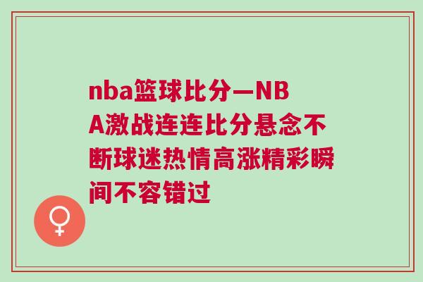 nba籃球比分—NBA激戰(zhàn)連連比分懸念不斷球迷熱情高漲精彩瞬間不容錯(cuò)過(guò)
