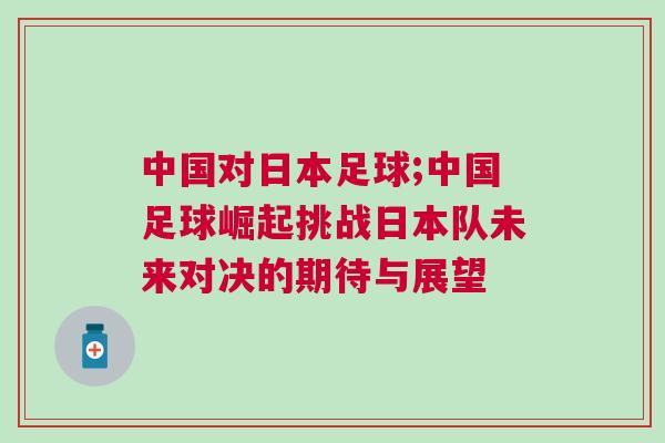 中國對(duì)日本足球;中國足球崛起挑戰(zhàn)日本隊(duì)未來對(duì)決的期待與展望
