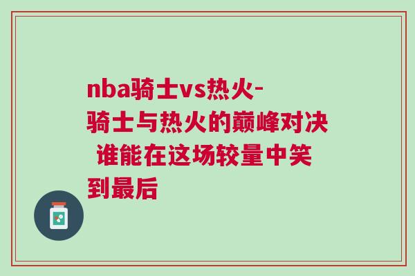nba騎士vs熱火-騎士與熱火的巔峰對決 誰能在這場較量中笑到最后 nba騎士vs熱火-騎士與熱火的巔峰對決 誰能在這場較量中笑到最后