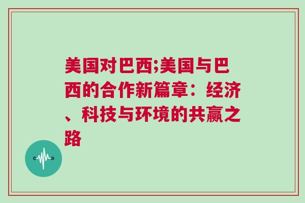 美國對巴西;美國與巴西的合作新篇章：經濟、科技與環境的共贏之路