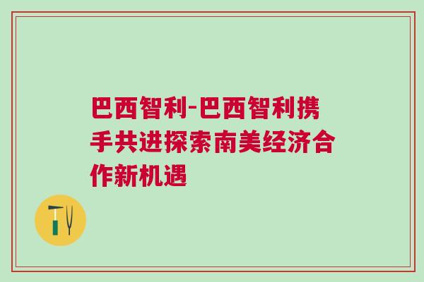 巴西智利-巴西智利攜手共進探索南美經(jīng)濟合作新機遇