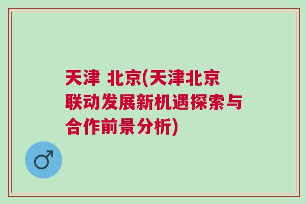 天津 北京(天津北京聯動發展新機遇探索與合作前景分析)