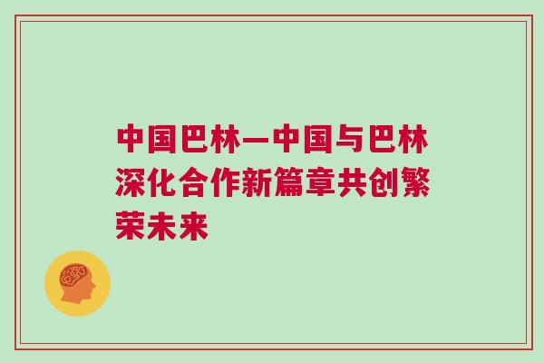 中國(guó)巴林—中國(guó)與巴林深化合作新篇章共創(chuàng)繁榮未來(lái)