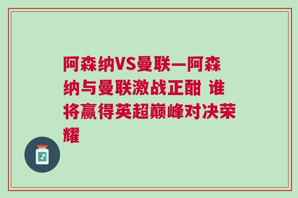 阿森納VS曼聯(lián)—阿森納與曼聯(lián)激戰(zhàn)正酣 誰將贏得英超巔峰對(duì)決榮耀