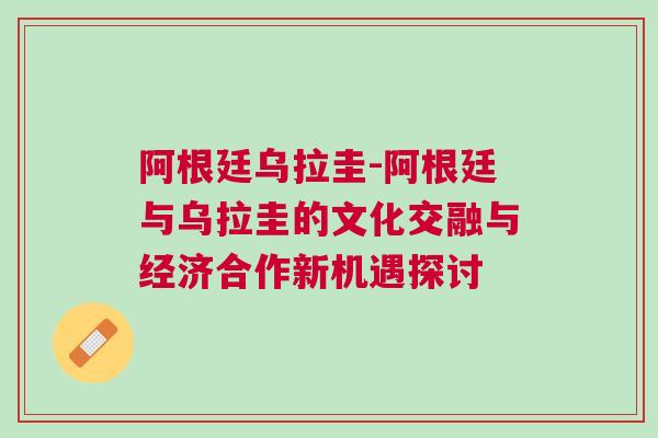 阿根廷烏拉圭-阿根廷與烏拉圭的文化交融與經濟合作新機遇探討