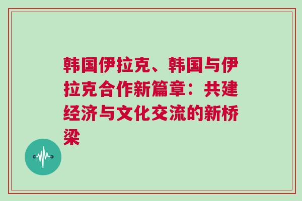 韓國(guó)伊拉克、韓國(guó)與伊拉克合作新篇章：共建經(jīng)濟(jì)與文化交流的新橋梁