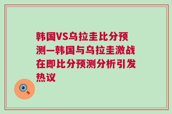 韓國VS烏拉圭比分預(yù)測—韓國與烏拉圭激戰(zhàn)在即比分預(yù)測分析引發(fā)熱議