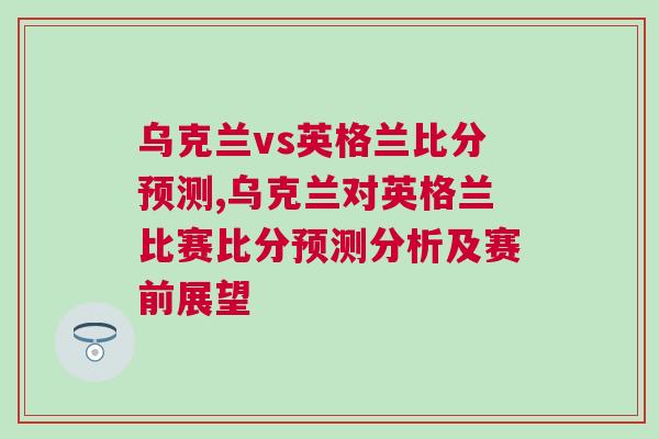 烏克蘭vs英格蘭比分預(yù)測(cè),烏克蘭對(duì)英格蘭比賽比分預(yù)測(cè)分析及賽前展望