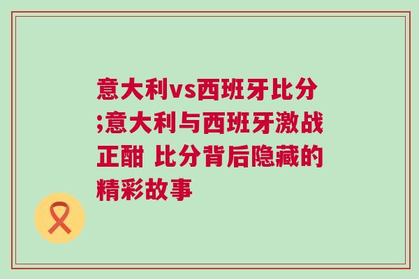 意大利vs西班牙比分;意大利與西班牙激戰(zhàn)正酣 比分背后隱藏的精彩故事