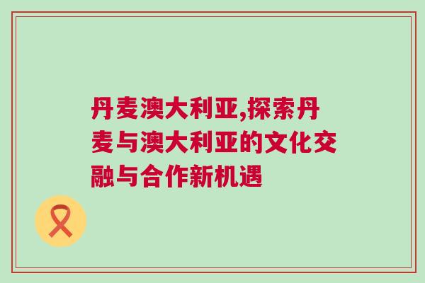 丹麥澳大利亞,探索丹麥與澳大利亞的文化交融與合作新機遇