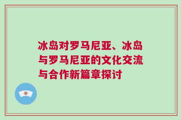 冰島對羅馬尼亞、冰島與羅馬尼亞的文化交流與合作新篇章探討