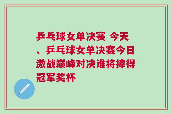 乒乓球女單決賽 今天、乒乓球女單決賽今日激戰巔峰對決誰將捧得冠軍獎杯