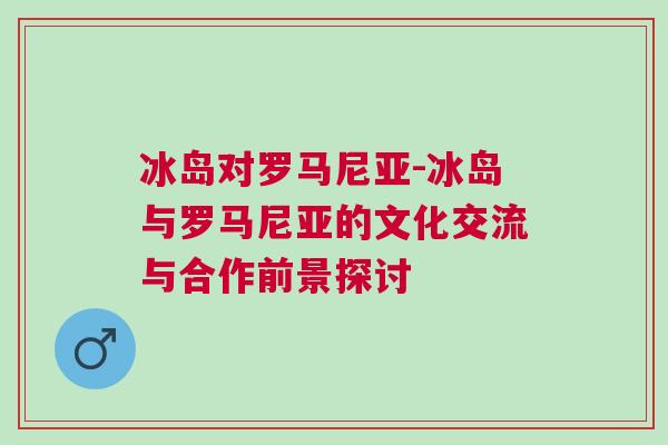 冰島對羅馬尼亞-冰島與羅馬尼亞的文化交流與合作前景探討
