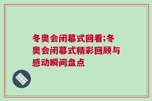 冬奧會(huì)閉幕式回看;冬奧會(huì)閉幕式精彩回顧與感動(dòng)瞬間盤點(diǎn)