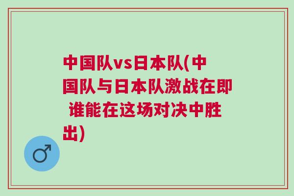中國(guó)隊(duì)vs日本隊(duì)(中國(guó)隊(duì)與日本隊(duì)激戰(zhàn)在即 誰能在這場(chǎng)對(duì)決中勝出)