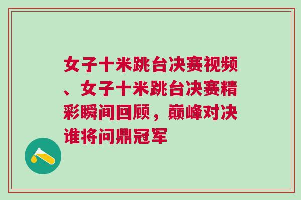 女子十米跳臺(tái)決賽視頻、女子十米跳臺(tái)決賽精彩瞬間回顧，巔峰對(duì)決誰(shuí)將問(wèn)鼎冠軍