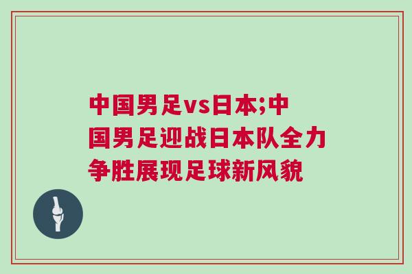 中國男足vs日本;中國男足迎戰(zhàn)日本隊(duì)全力爭勝展現(xiàn)足球新風(fēng)貌