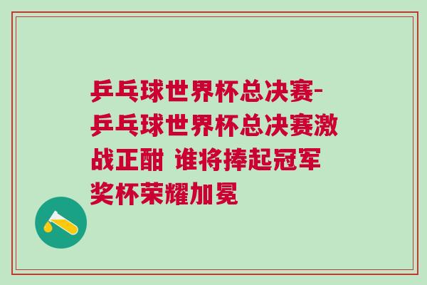 乒乓球世界杯總決賽-乒乓球世界杯總決賽激戰(zhàn)正酣 誰將捧起冠軍獎(jiǎng)杯榮耀加冕