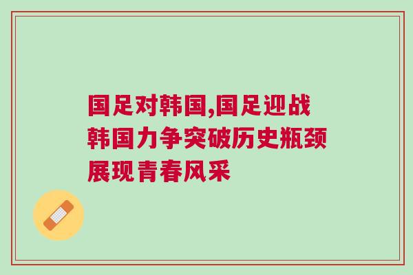 國足對韓國,國足迎戰韓國力爭突破歷史瓶頸展現青春風采
