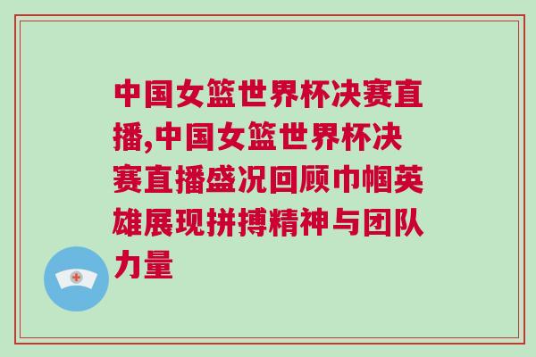 中國(guó)女籃世界杯決賽直播,中國(guó)女籃世界杯決賽直播盛況回顧巾幗英雄展現(xiàn)拼搏精神與團(tuán)隊(duì)力量