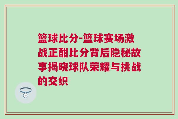 籃球比分-籃球賽場激戰正酣比分背后隱秘故事揭曉球隊榮耀與挑戰的交織