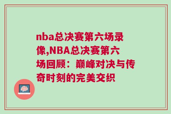 nba總決賽第六場(chǎng)錄像,NBA總決賽第六場(chǎng)回顧：巔峰對(duì)決與傳奇時(shí)刻的完美交織
