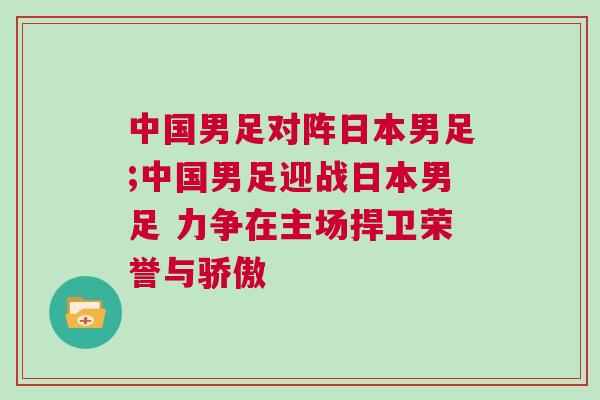 中國男足對(duì)陣日本男足;中國男足迎戰(zhàn)日本男足 力爭(zhēng)在主場(chǎng)捍衛(wèi)榮譽(yù)與驕傲