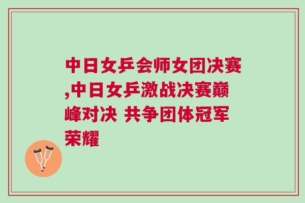 中日女乒會師女團決賽,中日女乒激戰決賽巔峰對決 共爭團體冠軍榮耀