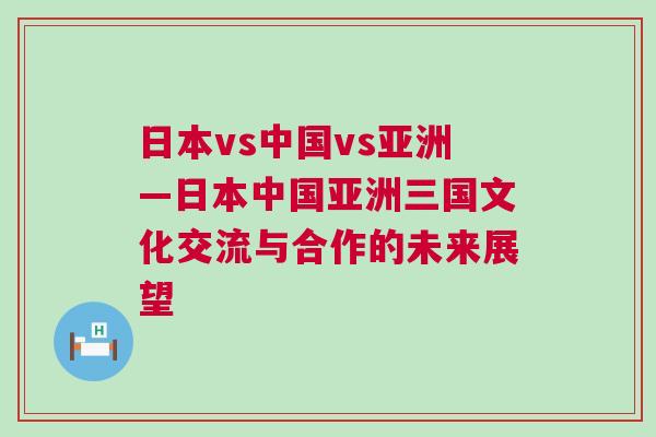 日本vs中國vs亞洲—日本中國亞洲三國文化交流與合作的未來展望