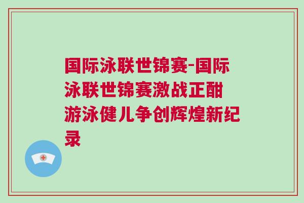 國際泳聯(lián)世錦賽-國際泳聯(lián)世錦賽激戰(zhàn)正酣 游泳健兒爭創(chuàng)輝煌新紀(jì)錄