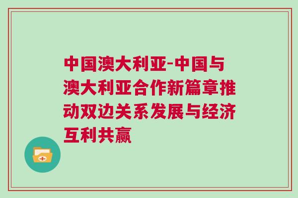 中國(guó)澳大利亞-中國(guó)與澳大利亞合作新篇章推動(dòng)雙邊關(guān)系發(fā)展與經(jīng)濟(jì)互利共贏